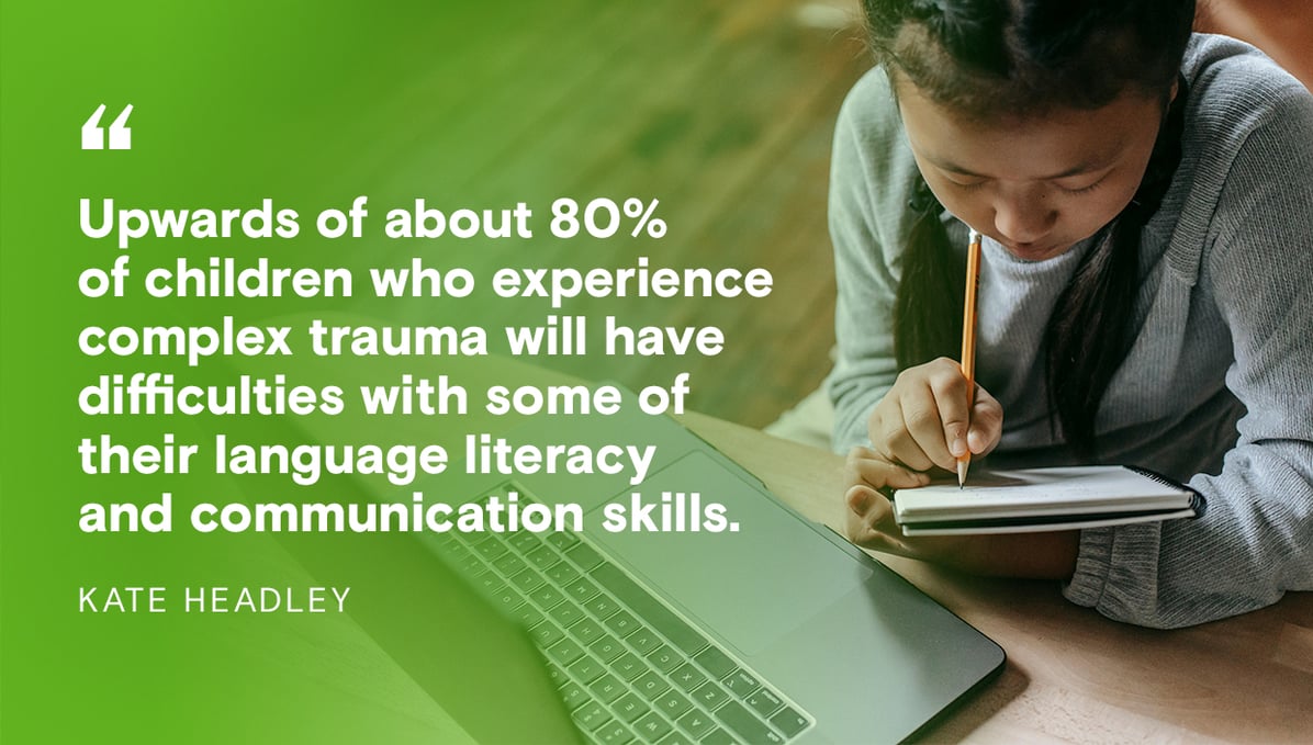 Kate Headley: Upwards of about 80% of children who experience complex trauma will have difficulties with some of their language literacy and communication skills