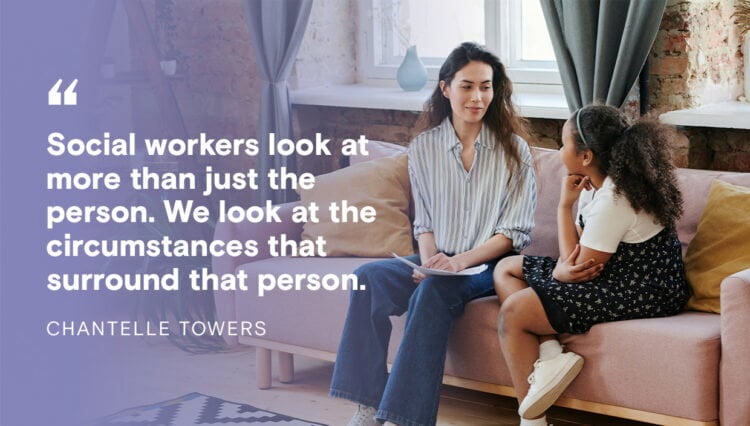Quote from Chantelle Towers: Social workers look at more than just the person. We look at the circumstances that surround the person.