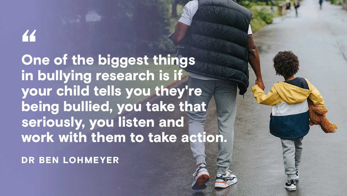 Quote from Dr Ben Lohmeyer: One of the biggest thing sin bullying research is if your child tells you they're being bullied, you take that seriously, you listen and work with them to take action.