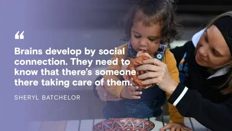 Quote from Sheryl Batchelor: Brains develop by social connection. They need to know that there's someone there taking care of them.